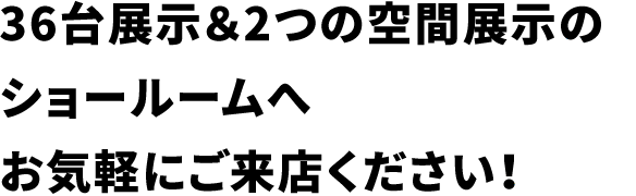 36台展示&2つの空間展示のショールームへお気軽にご来店ください!